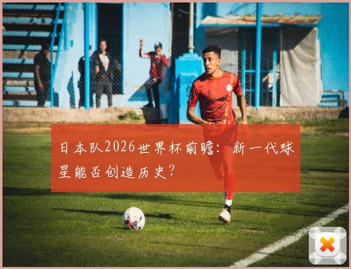 日本队2026世界杯前瞻：新一代球星能否创造历史？