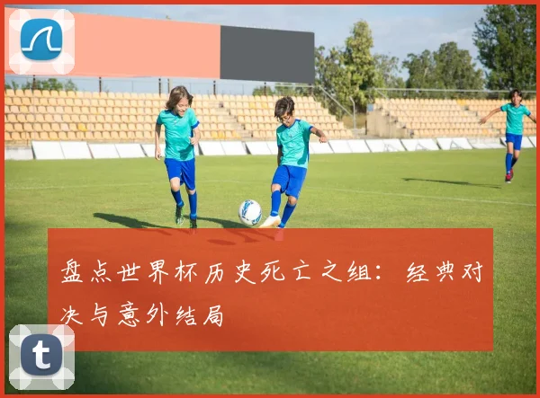 盘点世界杯历史死亡之组：经典对决与意外结局