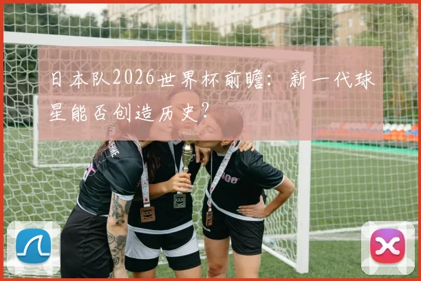 日本队2026世界杯前瞻：新一代球星能否创造历史？